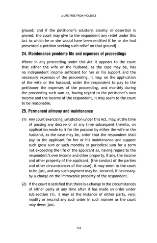 A LIFE FREE FROM VIOLENCE

ground; and if the petitioner’s adultery, cruelty or desertion is
proved, the court may give to the respondent any relief under this
Act to which he or she would have been entitled if he or she had
presented a petition seeking such relief on that ground].

24. Maintenance pendente lite and expenses of proceedings
Where in any proceeding under this Act it appears to the court
that either the wife or the husband, as the case may be, has
no independent income sufﬁcient for her or his support and the
necessary expenses of the proceeding, it may, on the application
of the wife or the husband, order the respondent to pay to the
petitioner the expenses of the proceeding, and monthly during
the proceeding such sum as, having regard to the petitioner’s own
income and the income of the respondent, it may seem to the court
to be reasonable.

25. Permanent alimony and maintenance
(1) Any court exercising jurisdiction under this Act, may, at the time
of passing any decree or at any time subsequent thereto, on
application made to it for the purpose by either the wife or the
husband, as the case may be, order that the respondent shall
pay to the applicant for her or his maintenance and support
such gross sum or such monthly or periodical sum for a term
not exceeding the life of the applicant as, having regard to the
respondent’s own income and other property, if any, the income
and other property of the applicant, [the conduct of the parties
and other circumstances of the case], it may seem to the court
to be just, and any such payment may be, secured, if necessary,
by a charge on the immovable property of the respondent.
(2) If the court is satisﬁed that there is a change in the circumstances
of either party at any time after it has made an order under
sub-section (1), it may at the instance of either party, vary,
modify or rescind any such order in such manner as the court
may deem just.

144

 