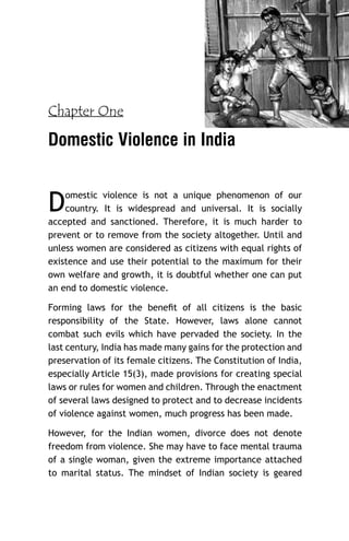 Chapter One

Domestic Violence in India

D

omestic violence is not a unique phenomenon of our
country. It is widespread and universal. It is socially
accepted and sanctioned. Therefore, it is much harder to
prevent or to remove from the society altogether. Until and
unless women are considered as citizens with equal rights of
existence and use their potential to the maximum for their
own welfare and growth, it is doubtful whether one can put
an end to domestic violence.
Forming laws for the beneﬁt of all citizens is the basic
responsibility of the State. However, laws alone cannot
combat such evils which have pervaded the society. In the
last century, India has made many gains for the protection and
preservation of its female citizens. The Constitution of India,
especially Article 15(3), made provisions for creating special
laws or rules for women and children. Through the enactment
of several laws designed to protect and to decrease incidents
of violence against women, much progress has been made.
However, for the Indian women, divorce does not denote
freedom from violence. She may have to face mental trauma
of a single woman, given the extreme importance attached
to marital status. The mindset of Indian society is geared

 