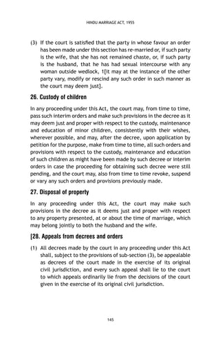 HINDU MARRIAGE ACT, 1955

(3) If the court is satisﬁed that the party in whose favour an order
has been made under this section has re-married or, if such party
is the wife, that she has not remained chaste, or, if such party
is the husband, that he has had sexual intercourse with any
woman outside wedlock, 1[it may at the instance of the other
party vary, modify or rescind any such order in such manner as
the court may deem just].

26. Custody of children
In any proceeding under this Act, the court may, from time to time,
pass such interim orders and make such provisions in the decree as it
may deem just and proper with respect to the custody, maintenance
and education of minor children, consistently with their wishes,
wherever possible, and may, after the decree, upon application by
petition for the purpose, make from time to time, all such orders and
provisions with respect to the custody, maintenance and education
of such children as might have been made by such decree or interim
orders in case the proceeding for obtaining such decree were still
pending, and the court may, also from time to time revoke, suspend
or vary any such orders and provisions previously made.

27. Disposal of property
In any proceeding under this Act, the court may make such
provisions in the decree as it deems just and proper with respect
to any property presented, at or about the time of marriage, which
may belong jointly to both the husband and the wife.

[28. Appeals from decrees and orders
(1) All decrees made by the court in any proceeding under this Act
shall, subject to the provisions of sub-section (3), be appealable
as decrees of the court made in the exercise of its original
civil jurisdiction, and every such appeal shall lie to the court
to which appeals ordinarily lie from the decisions of the court
given in the exercise of its original civil jurisdiction.

145

 
