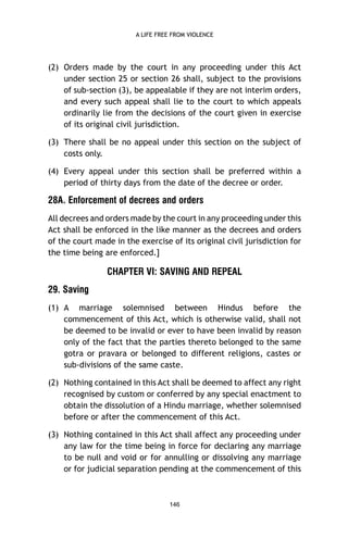A LIFE FREE FROM VIOLENCE

(2) Orders made by the court in any proceeding under this Act
under section 25 or section 26 shall, subject to the provisions
of sub-section (3), be appealable if they are not interim orders,
and every such appeal shall lie to the court to which appeals
ordinarily lie from the decisions of the court given in exercise
of its original civil jurisdiction.
(3) There shall be no appeal under this section on the subject of
costs only.
(4) Every appeal under this section shall be preferred within a
period of thirty days from the date of the decree or order.

28A. Enforcement of decrees and orders
All decrees and orders made by the court in any proceeding under this
Act shall be enforced in the like manner as the decrees and orders
of the court made in the exercise of its original civil jurisdiction for
the time being are enforced.]

CHAPTER VI: SAVING AND REPEAL
29. Saving
(1) A marriage solemnised between Hindus before the
commencement of this Act, which is otherwise valid, shall not
be deemed to be invalid or ever to have been invalid by reason
only of the fact that the parties thereto belonged to the same
gotra or pravara or belonged to different religions, castes or
sub-divisions of the same caste.
(2) Nothing contained in this Act shall be deemed to affect any right
recognised by custom or conferred by any special enactment to
obtain the dissolution of a Hindu marriage, whether solemnised
before or after the commencement of this Act.
(3) Nothing contained in this Act shall affect any proceeding under
any law for the time being in force for declaring any marriage
to be null and void or for annulling or dissolving any marriage
or for judicial separation pending at the commencement of this

146

 