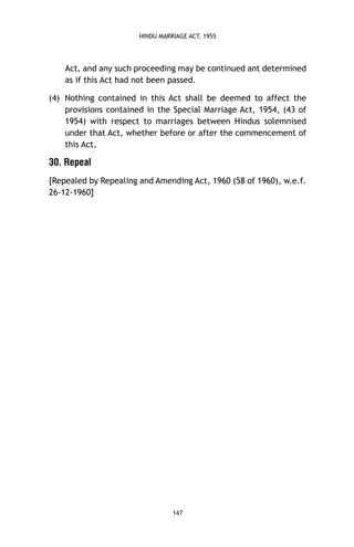 HINDU MARRIAGE ACT, 1955

Act, and any such proceeding may be continued ant determined
as if this Act had not been passed.
(4) Nothing contained in this Act shall be deemed to affect the
provisions contained in the Special Marriage Act, 1954, (43 of
1954) with respect to marriages between Hindus solemnised
under that Act, whether before or after the commencement of
this Act.

30. Repeal
[Repealed by Repealing and Amending Act, 1960 (58 of 1960), w.e.f.
26-12-1960]

147

 