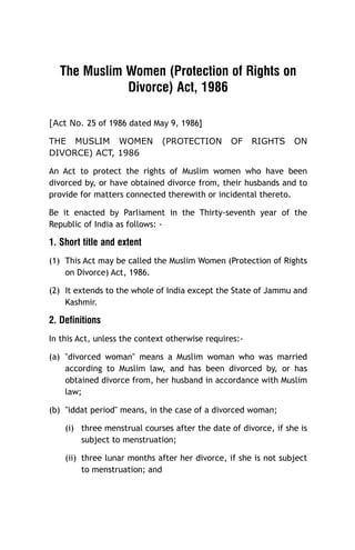 The Muslim Women (Protection of Rights on
Divorce) Act, 1986
[Act No. 25 of 1986 dated May 9, 1986]
THE MUSLIM WOMEN
DIVORCE) ACT, 1986

(PROTECTION

OF

RIGHTS

ON

An Act to protect the rights of Muslim women who have been
divorced by, or have obtained divorce from, their husbands and to
provide for matters connected therewith or incidental thereto.
Be it enacted by Parliament in the Thirty-seventh year of the
Republic of India as follows: -

1. Short title and extent
(1) This Act may be called the Muslim Women (Protection of Rights
on Divorce) Act, 1986.
(2) It extends to the whole of India except the State of Jammu and
Kashmir.

2. Definitions
In this Act, unless the context otherwise requires:(a) "divorced woman" means a Muslim woman who was married
according to Muslim law, and has been divorced by, or has
obtained divorce from, her husband in accordance with Muslim
law;
(b) "iddat period" means, in the case of a divorced woman;
(i) three menstrual courses after the date of divorce, if she is
subject to menstruation;
(ii) three lunar months after her divorce, if she is not subject
to menstruation; and

 