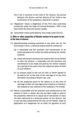 THE MUSLIM WOMEN ACT, 1986

(iii) if she is enceinte at the time of her divorce, the period
between the divorce and the delivery of her child or the
termination of her pregnancy, whichever is earlier;
(c) "Magistrate" means a Magistrate of the First class exercising
jurisdiction under the Code of Criminal Procedure, 1973 in the
area where the divorced woman resides;
(d) "prescribed" means prescribed by rules made under this Act.

3. Mahr or other properties of Muslim woman to be given to her
at the time of divorce
(1) Notwithstanding anything contained in any other law for the
time being in force, a divorced woman shall be entitled to(a) a reasonable and fair provision and maintenance to be
made and paid to her within the iddat period by her former
husband;
(b) where she herself maintains the children born to her before
or after her divorce, a reasonable and fair provision and
maintenance to be made and paid by her former husband
for a period of two years from the respective dates of birth
of such children;
(c) an amount equal to the sum of mahr or dower agreed to
be paid to her at the time of her marriage or at any time
thereafter according of Muslim law; and
(d) all the properties given to her before or at the time of
marriage or after her marriage by her relatives or friends or
the husband or any relatives of the husband or his friends.
(2) Where a reasonable and fair provision and maintenance or the
amount of mahr or dower due has not been made or paid or
the properties referred to in clause (d) of sub-section (1) have
not been delivered to a divorced woman on her divorce, she
or any one duly authorised by her may, on her behalf, make an
application to a Magistrate for an order for payment of such

149

 