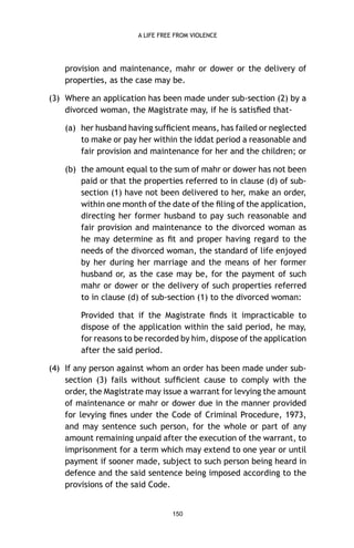 A LIFE FREE FROM VIOLENCE

provision and maintenance, mahr or dower or the delivery of
properties, as the case may be.
(3) Where an application has been made under sub-section (2) by a
divorced woman, the Magistrate may, if he is satisﬁed that(a) her husband having sufﬁcient means, has failed or neglected
to make or pay her within the iddat period a reasonable and
fair provision and maintenance for her and the children; or
(b) the amount equal to the sum of mahr or dower has not been
paid or that the properties referred to in clause (d) of subsection (1) have not been delivered to her, make an order,
within one month of the date of the ﬁling of the application,
directing her former husband to pay such reasonable and
fair provision and maintenance to the divorced woman as
he may determine as ﬁt and proper having regard to the
needs of the divorced woman, the standard of life enjoyed
by her during her marriage and the means of her former
husband or, as the case may be, for the payment of such
mahr or dower or the delivery of such properties referred
to in clause (d) of sub-section (1) to the divorced woman:
Provided that if the Magistrate ﬁnds it impracticable to
dispose of the application within the said period, he may,
for reasons to be recorded by him, dispose of the application
after the said period.
(4) If any person against whom an order has been made under subsection (3) fails without sufﬁcient cause to comply with the
order, the Magistrate may issue a warrant for levying the amount
of maintenance or mahr or dower due in the manner provided
for levying ﬁnes under the Code of Criminal Procedure, 1973,
and may sentence such person, for the whole or part of any
amount remaining unpaid after the execution of the warrant, to
imprisonment for a term which may extend to one year or until
payment if sooner made, subject to such person being heard in
defence and the said sentence being imposed according to the
provisions of the said Code.

150

 
