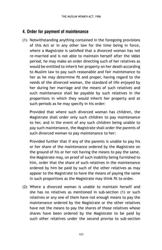THE MUSLIM WOMEN ACT, 1986

4. Order for payment of maintenance
(1) Notwithstanding anything contained in the foregoing provisions
of this Act or in any other law for the time being in force,
where a Magistrate is satisﬁed that a divorced woman has not
re-married and is not able to maintain herself after the iddat
period, he may make an order directing such of her relatives as
would be entitled to inherit her property on her death according
to Muslim law to pay such reasonable and fair maintenance to
her as he may determine ﬁt and proper, having regard to the
needs of the divorced woman, the standard of life enjoyed by
her during her marriage and the means of such relatives and
such maintenance shall be payable by such relatives in the
proportions in which they would inherit her property and at
such periods as he may specify in his order:
Provided that where such divorced woman has children, the
Magistrate shall order only such children to pay maintenance
to her, and in the event of any such children being unable to
pay such maintenance, the Magistrate shall order the parents of
such divorced woman to pay maintenance to her:
Provided further that if any of the parents is unable to pay his
or her share of the maintenance ordered by the Magistrate on
the ground of his or her not having the means to pay the same,
the Magistrate may, on proof of such inability being furnished to
him, order that the share of such relatives in the maintenance
ordered by him be paid by such of the other relatives as may
appear to the Magistrate to have the means of paying the same
in such proportions as the Magistrate may think ﬁt to order.
(2) Where a divorced woman is unable to maintain herself and
she has no relatives as mentioned in sub-section (1) or such
relatives or any one of them have not enough means to pay the
maintenance ordered by the Magistrate or the other relatives
have not the means to pay the shares of those relatives whose
shares have been ordered by the Magistrate to be paid by
such other relatives under the second proviso to sub-section

151

 