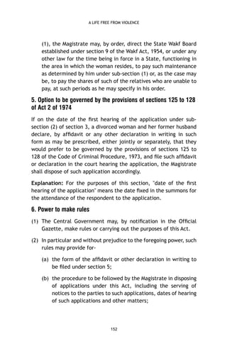A LIFE FREE FROM VIOLENCE

(1), the Magistrate may, by order, direct the State Wakf Board
established under section 9 of the Wakf Act, 1954, or under any
other law for the time being in force in a State, functioning in
the area in which the woman resides, to pay such maintenance
as determined by him under sub-section (1) or, as the case may
be, to pay the shares of such of the relatives who are unable to
pay, at such periods as he may specify in his order.

5. Option to be governed by the provisions of sections 125 to 128
of Act 2 of 1974
If on the date of the ﬁrst hearing of the application under subsection (2) of section 3, a divorced woman and her former husband
declare, by afﬁdavit or any other declaration in writing in such
form as may be prescribed, either jointly or separately, that they
would prefer to be governed by the provisions of sections 125 to
128 of the Code of Criminal Procedure, 1973, and ﬁle such afﬁdavit
or declaration in the court hearing the application, the Magistrate
shall dispose of such application accordingly.
Explanation: For the purposes of this section, "date of the ﬁrst
hearing of the application" means the date ﬁxed in the summons for
the attendance of the respondent to the application.

6. Power to make rules
(1) The Central Government may, by notiﬁcation in the Ofﬁcial
Gazette, make rules or carrying out the purposes of this Act.
(2) In particular and without prejudice to the foregoing power, such
rules may provide for(a) the form of the afﬁdavit or other declaration in writing to
be ﬁled under section 5;
(b) the procedure to be followed by the Magistrate in disposing
of applications under this Act, including the serving of
notices to the parties to such applications, dates of hearing
of such applications and other matters;

152

 