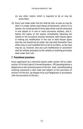 THE MUSLIM WOMEN ACT, 1986

(c) any other matter which is required to be or may be
prescribed.
(3) Every rule made under this Act shall be laid, as soon as may be
after it is made, before each House of Parliament, while it is in
session, for a total period of thirty days which may be comprised
in one session or in two or more successive sessions, and if,
before the expiry of the session immediately following the
session or the successive sessions aforesaid, both Houses agree
in making any modiﬁcation in the rule or both Houses agree
that the rule should not be made, the rule shall thereafter have
effect only in such modiﬁed form or be of no effect, as the case
may be; so, however, that any such modiﬁcation or annulment
shall be without prejudice to the validity of anything previously
done under that rule.

7. Transitional provisions
Every application by a divorced woman under section 125 or under
section 127 of the Code of Criminal Procedure, 1973 pending before a
Magistrate on the commencement of this Act, shall, notwithstanding
anything contained in that Code and subject to the provisions of
section 5 of this Act, be dispose of by such Magistrate in accordance
with the provisions of this Act.

153

 