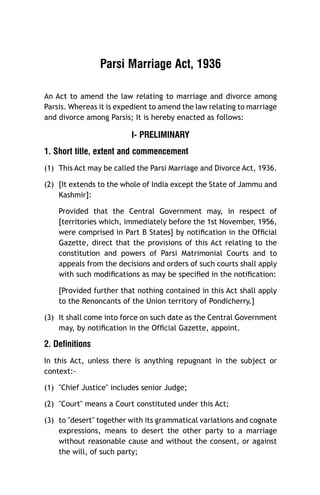 Parsi Marriage Act, 1936
An Act to amend the law relating to marriage and divorce among
Parsis. Whereas it is expedient to amend the law relating to marriage
and divorce among Parsis; It is hereby enacted as follows:

I- PRELIMINARY
1. Short title, extent and commencement
(1) This Act may be called the Parsi Marriage and Divorce Act, 1936.
(2) [It extends to the whole of India except the State of Jammu and
Kashmir]:
Provided that the Central Government may, in respect of
[territories which, immediately before the 1st November, 1956,
were comprised in Part B States] by notiﬁcation in the Ofﬁcial
Gazette, direct that the provisions of this Act relating to the
constitution and powers of Parsi Matrimonial Courts and to
appeals from the decisions and orders of such courts shall apply
with such modiﬁcations as may be speciﬁed in the notiﬁcation:
[Provided further that nothing contained in this Act shall apply
to the Renoncants of the Union territory of Pondicherry.]
(3) It shall come into force on such date as the Central Government
may, by notiﬁcation in the Ofﬁcial Gazette, appoint.

2. Definitions
In this Act, unless there is anything repugnant in the subject or
context:(1) "Chief Justice" includes senior Judge;
(2) "Court" means a Court constituted under this Act;
(3) to "desert" together with its grammatical variations and cognate
expressions, means to desert the other party to a marriage
without reasonable cause and without the consent, or against
the will, of such party;

 