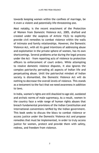A LIFE FREE FROM VIOLENCE

towards keeping women within the conﬁnes of marriage, be
it even a violent and potentially life-threatening one.
Most notably, is the recent enactment of the Protection
of Women from Domestic Violence Act, 2005, drafted and
created under the auspices of Article 15(3) to explicitly
provide civil remedies to combat violence within the walls
of intimate and family relationships. However, the Domestic
Violence Act, with all its good intentions of addressing abuse
and exploitation in the private sphere of women, has its own
shortcomings. Several problems arise during the legal process
under the Act – from reporting acts of violence to protection
ofﬁcers to enforcement of court orders. While attempting
to resolve domestic violence disputes, it also ignores the
complex patriarchy pervading all aspects of Indian life and
perpetuating abuse. Until the patriarchal mindset of Indian
society is dismantled, the Domestic Violence Act will do
nothing to decrease the overall levels of violence. This stands
as a testament to the fact that we need awareness in addition
to laws.
In India, women’s rights are still shackled to age old, outdated
and archaic norms of male supremacy. As a result, women in
the country face a wide range of human rights abuses that
breach fundamental provisions of the Indian Constitution and
international conventions ratiﬁed by the Indian government.
This book seeks to discuss the blocs to combat violence or
access justice under the Domestic Violence Act and propose
remedies that must be implemented, in order to truly access
justice for women, protect and provide them with safety,
redress, and freedom from violence.

2

 