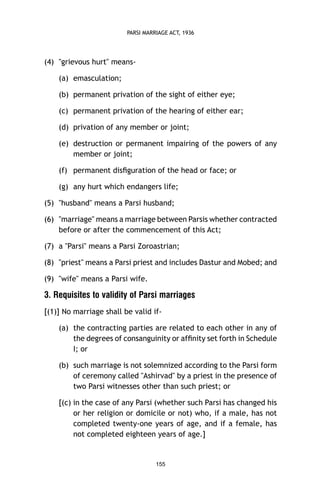 PARSI MARRIAGE ACT, 1936

(4) "grievous hurt" means(a) emasculation;
(b) permanent privation of the sight of either eye;
(c) permanent privation of the hearing of either ear;
(d) privation of any member or joint;
(e) destruction or permanent impairing of the powers of any
member or joint;
(f) permanent disﬁguration of the head or face; or
(g) any hurt which endangers life;
(5) "husband" means a Parsi husband;
(6) "marriage" means a marriage between Parsis whether contracted
before or after the commencement of this Act;
(7) a "Parsi" means a Parsi Zoroastrian;
(8) "priest" means a Parsi priest and includes Dastur and Mobed; and
(9) "wife" means a Parsi wife.

3. Requisites to validity of Parsi marriages
[(1)] No marriage shall be valid if(a) the contracting parties are related to each other in any of
the degrees of consanguinity or afﬁnity set forth in Schedule
I; or
(b) such marriage is not solemnized according to the Parsi form
of ceremony called "Ashirvad" by a priest in the presence of
two Parsi witnesses other than such priest; or
[(c) in the case of any Parsi (whether such Parsi has changed his
or her religion or domicile or not) who, if a male, has not
completed twenty-one years of age, and if a female, has
not completed eighteen years of age.]

155

 