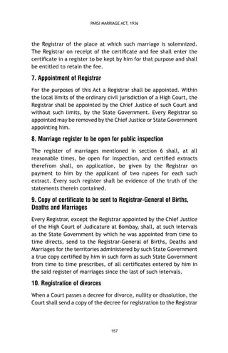 PARSI MARRIAGE ACT, 1936

the Registrar of the place at which such marriage is solemnized.
The Registrar on receipt of the certiﬁcate and fee shall enter the
certiﬁcate in a register to be kept by him for that purpose and shall
be entitled to retain the fee.

7. Appointment of Registrar
For the purposes of this Act a Registrar shall be appointed. Within
the local limits of the ordinary civil jurisdiction of a High Court, the
Registrar shall be appointed by the Chief Justice of such Court and
without such limits, by the State Government. Every Registrar so
appointed may be removed by the Chief Justice or State Government
appointing him.

8. Marriage register to be open for public inspection
The register of marriages mentioned in section 6 shall, at all
reasonable times, be open for inspection, and certiﬁed extracts
therefrom shall, on application, be given by the Registrar on
payment to him by the applicant of two rupees for each such
extract. Every such register shall be evidence of the truth of the
statements therein contained.

9. Copy of certificate to be sent to Registrar-General of Births,
Deaths and Marriages
Every Registrar, except the Registrar appointed by the Chief Justice
of the High Court of Judicature at Bombay, shall, at such intervals
as the State Government by which he was appointed from time to
time directs, send to the Registrar-General of Births, Deaths and
Marriages for the territories administered by such State Government
a true copy certiﬁed by him in such form as such State Government
from time to time prescribes, of all certiﬁcates entered by him in
the said register of marriages since the last of such intervals.

10. Registration of divorces
When a Court passes a decree for divorce, nullity or dissolution, the
Court shall send a copy of the decree for registration to the Registrar

157

 