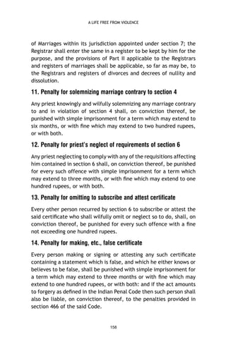 A LIFE FREE FROM VIOLENCE

of Marriages within its jurisdiction appointed under section 7; the
Registrar shall enter the same in a register to be kept by him for the
purpose, and the provisions of Part II applicable to the Registrars
and registers of marriages shall be applicable, so far as may be, to
the Registrars and registers of divorces and decrees of nullity and
dissolution.

11. Penalty for solemnizing marriage contrary to section 4
Any priest knowingly and wilfully solemnizing any marriage contrary
to and in violation of section 4 shall, on conviction thereof, be
punished with simple imprisonment for a term which may extend to
six months, or with ﬁne which may extend to two hundred rupees,
or with both.

12. Penalty for priest’s neglect of requirements of section 6
Any priest neglecting to comply with any of the requisitions affecting
him contained in section 6 shall, on conviction thereof, be punished
for every such offence with simple imprisonment for a term which
may extend to three months, or with ﬁne which may extend to one
hundred rupees, or with both.

13. Penalty for omitting to subscribe and attest certificate
Every other person recurred by section 6 to subscribe or attest the
said certiﬁcate who shall wilfully omit or neglect so to do, shall, on
conviction thereof, be punished for every such offence with a ﬁne
not exceeding one hundred rupees.

14. Penalty for making, etc., false certificate
Every person making or signing or attesting any such certiﬁcate
containing a statement which is false, and which he either knows or
believes to be false, shall be punished with simple imprisonment for
a term which may extend to three months or with ﬁne which may
extend to one hundred rupees, or with both: and if the act amounts
to forgery as deﬁned in the Indian Penal Code then such person shall
also be liable, on conviction thereof, to the penalties provided in
section 466 of the said Code.

158

 
