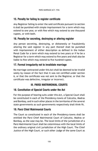 PARSI MARRIAGE ACT, 1936

15. Penalty for failing to register certificate
Any Registrar failing to enter the said certiﬁcate pursuant to section
6 shall be punished with simple imprisonment for a term which may
extend to one year, or with ﬁne which may extend to one thousand
rupees, or with both.

16. Penalty for secreting, destroying or altering register
Any person secreting, destroying, or dishonestly or fraudulently
altering the said register in any part thereof shall be punished
with imprisonment of either description as deﬁned in the Indian
Penal Code for a term which may extend to two years or if he be a
Registrar for a term which may extend to ﬁve years and shall also be
liable to ﬁne which may extend to ﬁve hundred rupees.

17. Formal irregularity not to invalidate marriage
No marriage contracted under this Act shall be deemed to be invalid
solely by reason of the fact that it was not certiﬁed under section
6, or that the certiﬁcate was not sent to the Registrar, or that the
certiﬁcate was defective, irregular or incorrect.

III. PARSI MATRIMONIAL COURTS
18. Constitution of Special Courts under the Act
For the purpose of hearing suits under this Act, a Special Court shall
be constituted in each of the Presidency-towns of Calcutta, Madras
and Bombay, and in such other places in the territories of the several
state governments as such governments respectively shall think ﬁt.

19. Parsi Chief Matrimonial Courts
The Court so constituted in each of the Presidency-towns shall be
entitled the Parsi Chief Matrimonial Court of Calcutta, Madras or
Bombay, as the case may be. The local limits of the jurisdiction of a
Parsi Matrimonial Court shall be coterminous with the local limits of
the ordinary original civil jurisdiction of the High Court. The Chief
Justice of the High Court, or such other Judge of the same Court as

159

 