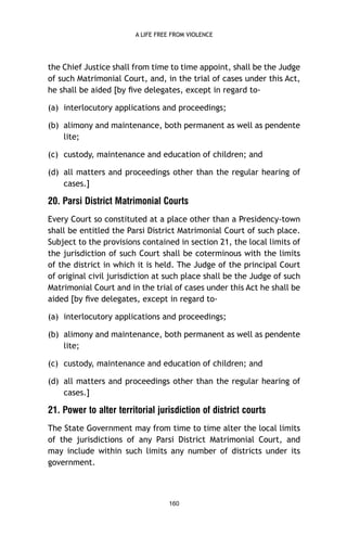 A LIFE FREE FROM VIOLENCE

the Chief Justice shall from time to time appoint, shall be the Judge
of such Matrimonial Court, and, in the trial of cases under this Act,
he shall be aided [by ﬁve delegates, except in regard to(a) interlocutory applications and proceedings;
(b) alimony and maintenance, both permanent as well as pendente
lite;
(c) custody, maintenance and education of children; and
(d) all matters and proceedings other than the regular hearing of
cases.]

20. Parsi District Matrimonial Courts
Every Court so constituted at a place other than a Presidency-town
shall be entitled the Parsi District Matrimonial Court of such place.
Subject to the provisions contained in section 21, the local limits of
the jurisdiction of such Court shall be coterminous with the limits
of the district in which it is held. The Judge of the principal Court
of original civil jurisdiction at such place shall be the Judge of such
Matrimonial Court and in the trial of cases under this Act he shall be
aided [by ﬁve delegates, except in regard to(a) interlocutory applications and proceedings;
(b) alimony and maintenance, both permanent as well as pendente
lite;
(c) custody, maintenance and education of children; and
(d) all matters and proceedings other than the regular hearing of
cases.]

21. Power to alter territorial jurisdiction of district courts
The State Government may from time to time alter the local limits
of the jurisdictions of any Parsi District Matrimonial Court, and
may include within such limits any number of districts under its
government.

160

 