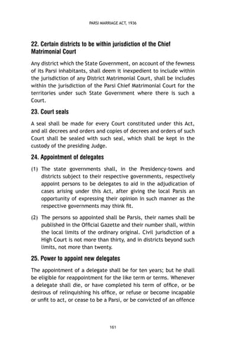 PARSI MARRIAGE ACT, 1936

22. Certain districts to be within jurisdiction of the Chief
Matrimonial Court
Any district which the State Government, on account of the fewness
of its Parsi inhabitants, shall deem it inexpedient to include within
the jurisdiction of any District Matrimonial Court, shall be includes
within the jurisdiction of the Parsi Chief Matrimonial Court for the
territories under such State Government where there is such a
Court.

23. Court seals
A seal shall be made for every Court constituted under this Act,
and all decrees and orders and copies of decrees and orders of such
Court shall be sealed with such seal, which shall be kept in the
custody of the presiding Judge.

24. Appointment of delegates
(1) The state governments shall, in the Presidency-towns and
districts subject to their respective governments, respectively
appoint persons to be delegates to aid in the adjudication of
cases arising under this Act, after giving the local Parsis an
opportunity of expressing their opinion in such manner as the
respective governments may think ﬁt.
(2) The persons so appointed shall be Parsis, their names shall be
published in the Ofﬁcial Gazette and their number shall, within
the local limits of the ordinary original. Civil jurisdiction of a
High Court is not more than thirty, and in districts beyond such
limits, not more than twenty.

25. Power to appoint new delegates
The appointment of a delegate shall be for ten years; but he shall
be eligible for reappointment for the like term or terms. Whenever
a delegate shall die, or have completed his term of ofﬁce, or be
desirous of relinquishing his ofﬁce, or refuse or become incapable
or unﬁt to act, or cease to be a Parsi, or be convicted of an offence

161

 