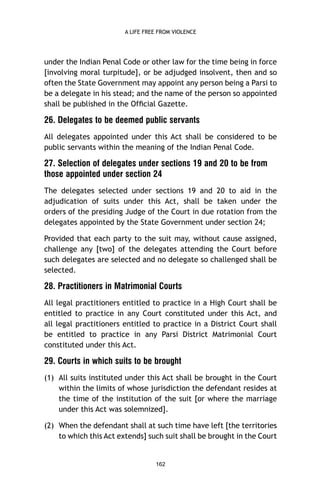 A LIFE FREE FROM VIOLENCE

under the Indian Penal Code or other law for the time being in force
[involving moral turpitude], or be adjudged insolvent, then and so
often the State Government may appoint any person being a Parsi to
be a delegate in his stead; and the name of the person so appointed
shall be published in the Ofﬁcial Gazette.

26. Delegates to be deemed public servants
All delegates appointed under this Act shall be considered to be
public servants within the meaning of the Indian Penal Code.

27. Selection of delegates under sections 19 and 20 to be from
those appointed under section 24
The delegates selected under sections 19 and 20 to aid in the
adjudication of suits under this Act, shall be taken under the
orders of the presiding Judge of the Court in due rotation from the
delegates appointed by the State Government under section 24;
Provided that each party to the suit may, without cause assigned,
challenge any [two] of the delegates attending the Court before
such delegates are selected and no delegate so challenged shall be
selected.

28. Practitioners in Matrimonial Courts
All legal practitioners entitled to practice in a High Court shall be
entitled to practice in any Court constituted under this Act, and
all legal practitioners entitled to practice in a District Court shall
be entitled to practice in any Parsi District Matrimonial Court
constituted under this Act.

29. Courts in which suits to be brought
(1) All suits instituted under this Act shall be brought in the Court
within the limits of whose jurisdiction the defendant resides at
the time of the institution of the suit [or where the marriage
under this Act was solemnized].
(2) When the defendant shall at such time have left [the territories
to which this Act extends] such suit shall be brought in the Court

162

 