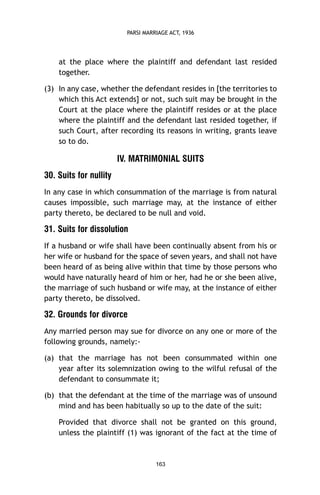 PARSI MARRIAGE ACT, 1936

at the place where the plaintiff and defendant last resided
together.
(3) In any case, whether the defendant resides in [the territories to
which this Act extends] or not, such suit may be brought in the
Court at the place where the plaintiff resides or at the place
where the plaintiff and the defendant last resided together, if
such Court, after recording its reasons in writing, grants leave
so to do.

IV. MATRIMONIAL SUITS
30. Suits for nullity
In any case in which consummation of the marriage is from natural
causes impossible, such marriage may, at the instance of either
party thereto, be declared to be null and void.

31. Suits for dissolution
If a husband or wife shall have been continually absent from his or
her wife or husband for the space of seven years, and shall not have
been heard of as being alive within that time by those persons who
would have naturally heard of him or her, had he or she been alive,
the marriage of such husband or wife may, at the instance of either
party thereto, be dissolved.

32. Grounds for divorce
Any married person may sue for divorce on any one or more of the
following grounds, namely:(a) that the marriage has not been consummated within one
year after its solemnization owing to the wilful refusal of the
defendant to consummate it;
(b) that the defendant at the time of the marriage was of unsound
mind and has been habitually so up to the date of the suit:
Provided that divorce shall not be granted on this ground,
unless the plaintiff (1) was ignorant of the fact at the time of

163

 