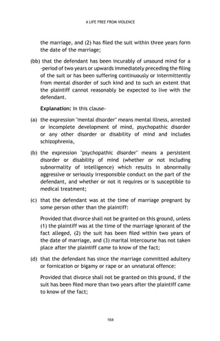 A LIFE FREE FROM VIOLENCE

the marriage, and (2) has ﬁled the suit within three years form
the date of the marriage;
(bb) that the defendant has been incurably of unsound mind for a
-period of two years or upwards immediately preceding the ﬁling
of the suit or has been suffering continuously or intermittently
from mental disorder of such kind and to such an extent that
the plaintiff cannot reasonably be expected to live with the
defendant.
Explanation: In this clause(a) the expression "mental disorder" means mental illness, arrested
or incomplete development of mind, psychopathic disorder
or any other disorder or disability of mind and includes
schizophrenia,
(b) the expression "psychopathic disorder" means a persistent
disorder or disability of mind (whether or not including
subnormality of intelligence) which results in abnormally
aggressive or seriously irresponsible conduct on the part of the
defendant, and whether or not it requires or is susceptible to
medical treatment;
(c) that the defendant was at the time of marriage pregnant by
some person other than the plaintiff:
Provided that divorce shall not be granted on this ground, unless
(1) the plaintiff was at the time of the marriage ignorant of the
fact alleged, (2) the suit has been ﬁled within two years of
the date of marriage, and (3) marital intercourse has not taken
place after the plaintiff came to know of the fact;
(d) that the defendant has since the marriage committed adultery
or fornication or bigamy or rape or an unnatural offence:
Provided that divorce shall not be granted on this ground, if the
suit has been ﬁled more than two years after the plaintiff came
to know of the fact;

164

 