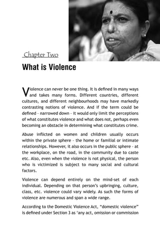 Chapter Two

What is Violence

V

iolence can never be one thing. It is deﬁned in many ways
and takes many forms. Different countries, different
cultures, and different neighbourhoods may have markedly
contrasting notions of violence. And if the term could be
deﬁned – narrowed down – it would only limit the perceptions
of what constitutes violence and what does not, perhaps even
becoming an obstacle in determining what constitutes crime.
Abuse inﬂicted on women and children usually occurs
within the private sphere – the home or familial or intimate
relationships. However, it also occurs in the public sphere – at
the workplace, on the road, in the community due to caste
etc. Also, even when the violence is not physical, the person
who is victimized is subject to many social and cultural
factors.
Violence can depend entirely on the mind-set of each
individual. Depending on that person’s upbringing, culture,
class, etc. violence could vary widely. As such the forms of
violence are numerous and span a wide range.
According to the Domestic Violence Act, “domestic violence”
is deﬁned under Section 3 as ‘any act, omission or commission

 
