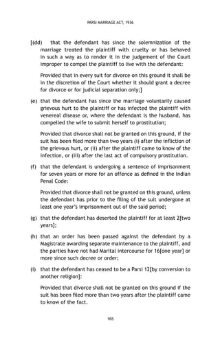 PARSI MARRIAGE ACT, 1936

[(dd)
that the defendant has since the solemnization of the
marriage treated the plaintiff with cruelty or has behaved
in such a way as to render it in the judgement of the Court
improper to compel the plaintiff to live with the defendant:
Provided that in every suit for divorce on this ground it shall be
in the discretion of the Court whether it should grant a decree
for divorce or for judicial separation only;]
(e) that the defendant has since the marriage voluntarily caused
grievous hurt to the plaintiff or has infected the plaintiff with
venereal disease or, where the defendant is the husband, has
compelled the wife to submit herself to prostitution;
Provided that divorce shall not be granted on this ground, if the
suit has been ﬁled more than two years (i) after the inﬂiction of
the grievous hurt, or (ii) after the plaintiff came to know of the
infection, or (iii) after the last act of compulsory prostitution.
(f) that the defendant is undergoing a sentence of imprisonment
for seven years or more for an offence as deﬁned in the Indian
Penal Code:
Provided that divorce shall not be granted on this ground, unless
the defendant has prior to the ﬁling of the suit undergone at
least one year’s imprisonment out of the said period;
(g) that the defendant has deserted the plaintiff for at least 2[two
years];
(h) that an order has been passed against the defendant by a
Magistrate awarding separate maintenance to the plaintiff, and
the parties have not had Marital intercourse for 16[one year] or
more since such decree or order;
(i) that the defendant has ceased to be a Parsi 12[by conversion to
another religion]:
Provided that divorce shall not be granted on this ground if the
suit has been ﬁled more than two years after the plaintiff came
to know of the fact.
165

 