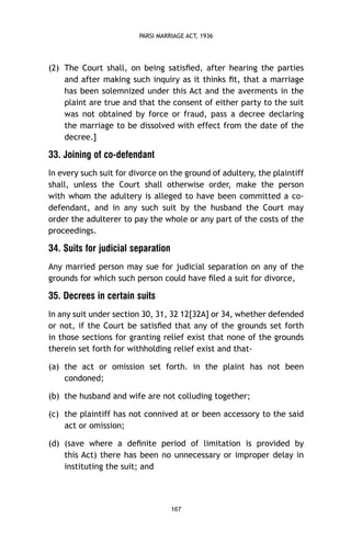 PARSI MARRIAGE ACT, 1936

(2) The Court shall, on being satisﬁed, after hearing the parties
and after making such inquiry as it thinks ﬁt, that a marriage
has been solemnized under this Act and the averments in the
plaint are true and that the consent of either party to the suit
was not obtained by force or fraud, pass a decree declaring
the marriage to be dissolved with effect from the date of the
decree.]

33. Joining of co-defendant
In every such suit for divorce on the ground of adultery, the plaintiff
shall, unless the Court shall otherwise order, make the person
with whom the adultery is alleged to have been committed a codefendant, and in any such suit by the husband the Court may
order the adulterer to pay the whole or any part of the costs of the
proceedings.

34. Suits for judicial separation
Any married person may sue for judicial separation on any of the
grounds for which such person could have ﬁled a suit for divorce,

35. Decrees in certain suits
In any suit under section 30, 31, 32 12[32A] or 34, whether defended
or not, if the Court be satisﬁed that any of the grounds set forth
in those sections for granting relief exist that none of the grounds
therein set forth for withholding relief exist and that(a) the act or omission set forth. in the plaint has not been
condoned;
(b) the husband and wife are not colluding together;
(c) the plaintiff has not connived at or been accessory to the said
act or omission;
(d) (save where a deﬁnite period of limitation is provided by
this Act) there has been no unnecessary or improper delay in
instituting the suit; and

167

 