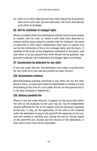A LIFE FREE FROM VIOLENCE

(e) there is no other legal ground why relief should not be granted;
then and in such case. but not otherwise, the Court shall decree
such relief accordingly.

36. Suit for restitution of conjugal rights
Where a husband shall have deserted or without lawful cause ceased
to cohabit with his wife, or where a wife shall have deserted or
without lawful cause ceased to cohabit with her husband, the party
so deserted or with whom cohabitation shall have so ceased may
sue for the restitution of his or her conjugal rights and the Court, if
satisﬁed of the truth of the allegations contained in the plaint, and
that there is no just ground why relief should not be granted, may
proceed to decree such restitution of conjugal rights accordingly.

37. Counterclaim by defendant for any relief
In any suit under this Act, the defendant may make a counterclaim
for any relief he or she may be entitled to under this Act.

[38. Documentary evidence
Notwithstanding anything contained in any other law for the time
being in force, no document shall be inadmissible in evidence in any
proceeding at the trial of a suit under this Act on the ground that it
is not duly stamped or registered.]

[39. Alimony pendente lite
Where in any suit under this Act, it appears to the Court that either
the wife or the husband, as the case may be, has no independent
income sufﬁcient for her or his support and the necessary expenses
of the suit, it may, on the application of the wife or the husband
order the defendant to pay to the plaintiff the expenses of the suit,
and such weekly or monthly sum, during the suit as, having regard
to the plaintiffs own income and the income of the defendant, it
may seem to the Court to be reasonable.

168

 