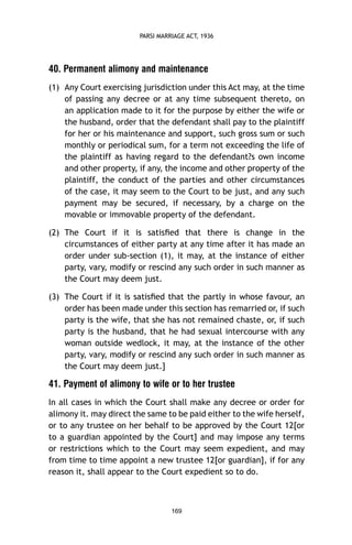 PARSI MARRIAGE ACT, 1936

40. Permanent alimony and maintenance
(1) Any Court exercising jurisdiction under this Act may, at the time
of passing any decree or at any time subsequent thereto, on
an application made to it for the purpose by either the wife or
the husband, order that the defendant shall pay to the plaintiff
for her or his maintenance and support, such gross sum or such
monthly or periodical sum, for a term not exceeding the life of
the plaintiff as having regard to the defendant?s own income
and other property, if any, the income and other property of the
plaintiff, the conduct of the parties and other circumstances
of the case, it may seem to the Court to be just, and any such
payment may be secured, if necessary, by a charge on the
movable or immovable property of the defendant.
(2) The Court if it is satisﬁed that there is change in the
circumstances of either party at any time after it has made an
order under sub-section (1), it may, at the instance of either
party, vary, modify or rescind any such order in such manner as
the Court may deem just.
(3) The Court if it is satisﬁed that the partly in whose favour, an
order has been made under this section has remarried or, if such
party is the wife, that she has not remained chaste, or, if such
party is the husband, that he had sexual intercourse with any
woman outside wedlock, it may, at the instance of the other
party, vary, modify or rescind any such order in such manner as
the Court may deem just.]

41. Payment of alimony to wife or to her trustee
In all cases in which the Court shall make any decree or order for
alimony it. may direct the same to be paid either to the wife herself,
or to any trustee on her behalf to be approved by the Court 12[or
to a guardian appointed by the Court] and may impose any terms
or restrictions which to the Court may seem expedient, and may
from time to time appoint a new trustee 12[or guardian], if for any
reason it, shall appear to the Court expedient so to do.

169

 