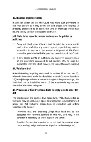 A LIFE FREE FROM VIOLENCE

42. Disposal of joint property
In any suit under this Act the Court may make such provisions in
the ﬁnal decree as it may deem just and proper with respect to
property presented at or about the time of marriage which may
belong jointly to both the husband and wife.

[43. Suits to be heard in camera and may not be printed or
published
(1) Every suit ﬁled under this Act shall be tried in camera and it
shall not be lawful for any person to print or publish any matter
in relation to any such case except a judgment of the Court
printed or published with the previous permission of the Court.
(2) if any, person prints or publishes any matter in contravention
of the provisions contained in sub-section, (1), he shall be
punishable with ﬁne which may extend to one thousand rupees.]

44. Validity of trial
Notwithstanding anything contained in section 19 or section 20,
where in the case of a trial in a Parsi Matrimonial Court not less than
22[three] delegates have attended throughout the proceedings, the
trial shall not be invalid by reason of the absence during any part
thereof of the other delegates.

45. Provisions of Civil Procedure Code to apply to suits under the
Act
The provisions of the Code of Civil Procedure, 1908, shall, so far as
the same may be applicable, apply to proceedings in suits instituted
under this Act including proceedings in execution and orders
subsequent to decree:
[Provided that the presiding Judge shall read out to the
delegates the relevant sections of this Act, and may, if he
consider it necessary so to do, explain the same:
Provided further that a verbatim record shall be made of what
the presiding Judge reads out or explains to the delegates.]

170

 