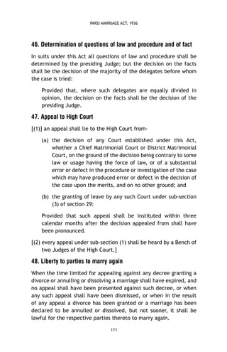 PARSI MARRIAGE ACT, 1936

46. Determination of questions of law and procedure and of fact
In suits under this Act all questions of law and procedure shall be
determined by the presiding Judge; but the decision on the facts
shall be the decision of the majority of the delegates before whom
the case is tried:
Provided that, where such delegates are equally divided in
opinion, the decision on the facts shall be the decision of the
presiding Judge.

47. Appeal to High Court
[(1)] an appeal shall lie to the High Court from(a) the decision of any Court established under this Act,
whether a Chief Matrimonial Court or District Matrimonial
Court, on the ground of the decision being contrary to some
law or usage having the force of law, or of a substantial
error or defect in the procedure or investigation of the case
which may have produced error or defect in the decision of
the case upon the merits, and on no other ground; and
(b) the granting of leave by any such Court under sub-section
(3) of section 29:
Provided that such appeal shall be instituted within three
calendar months after the decision appealed from shall have
been pronounced.
[(2) every appeal under sub-section (1) shall be heard by a Bench of
two Judges of the High Court.]

48. Liberty to parties to marry again
When the time limited for appealing against any decree granting a
divorce or annulling or dissolving a marriage shall have expired, and
no appeal shall have been presented against such decree, or when
any such appeal shall have been dismissed, or when in the result
of any appeal a divorce has been granted or a marriage has been
declared to be annulled or dissolved, but not sooner, it shall be
lawful for the respective parties thereto to marry again.
171

 