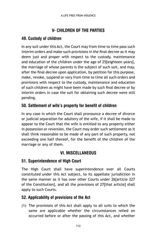 A LIFE FREE FROM VIOLENCE

V- CHILDREN OF THE PARTIES
49. Custody of children
In any suit under this Act, the Court may from time to time pass such
interim orders and make such provisions in the ﬁnal decree as it may
deem just and proper with respect to the custody, maintenance
and education of the children under the age of 25[eighteen years],
the marriage of whose parents is the subject of such suit, and may,
after the ﬁnal decree upon application, by petition for this purpose,
make, revoke, suspend or vary from time to time all such orders and
provisions with respect to the custody, maintenance and education
of such children as might have been made by such ﬁnal decree or by
interim orders in case the suit for obtaining such decree were still
pending.

50. Settlement of wife’s property for benefit of children
In any case in which the Court shall pronounce a decree of divorce
or judicial separation for adultery of the wife, if it shall be made to
appear to the Court that the wife is entitled to any property either
in possession or reversion, the Court may order such settlement as it
shall think reasonable to be made of any part of such property, not
exceeding one half thereof, for the beneﬁt of the children of the
marriage or any of them.

VI. MISCELLANEOUS
51. Superintendence of High Court
The High Court shall have superintendence over all Courts
constituted under this Act subject, to its appellate jurisdiction in
the same manner as it has over other Courts under 26[article 227
of the Constitution], and all the provisions of 27[that article] shall
apply to such Courts.

52. Applicability of provisions of the Act
(1) The provisions of this Act shall apply to all suits to which the
same are applicable whether the circumstances relied on
occurred before or after the passing of this Act, and whether
172

 