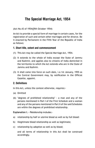 The Special Marriage Act, 1954
(Act No.43 of 1954)[9th October 1954)
An Act to provide a special form of marriage in certain cases, for the
registration of such and certain other marriages and for divorce. Be
it enacted by Parliament in the Fifth Year of the Republic of India
as follows:

1. Short title, extent and commencement
(1) This Act may be called the Special Marriage Act, 1954.
(2) It extends to the whole of India except the State of Jammu
and Kashmir, and applies also to citizens of India domiciled in
the territories to which the Act extends who are in the State of
Jammu and Kashmir.
(3) It shall come into force on such date, i.e.1st January, 1955 as
the Central Government may, by notiﬁcation in the Ofﬁcial
Gazette, appoint.

2. Definitions
In this Act, unless the context otherwise, requires:(a) Omitted
(b) "degrees of prohibited relationship" - a man and any of the
persons mentioned in Part I of the First Schedule and a woman
and any of the persons mentioned in Part II of the said Schedules
are within the degrees of prohibited relationship.

a)

-:sedulcni pihsnoitaleR

Explanation I. -

relationship by half or uterine blood as well as by full blood:

b) illegitimate blood relationship as well as legitimate;
c)

relationship by adoption as well as by blood;
and all terms of relationship in this Act shall be construed
accordingly.

 