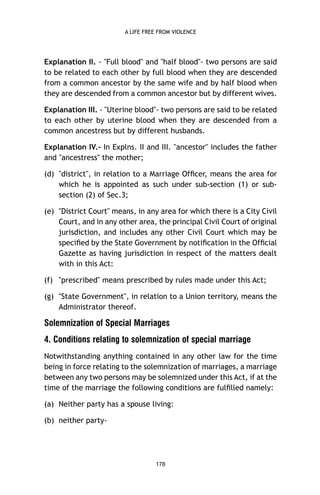 A LIFE FREE FROM VIOLENCE

Explanation II. - "Full blood" and "half blood"- two persons are said
to be related to each other by full blood when they are descended
from a common ancestor by the same wife and by half blood when
they are descended from a common ancestor but by different wives.
Explanation III. - "Uterine blood"- two persons are said to be related
to each other by uterine blood when they are descended from a
common ancestress but by different husbands.
Explanation IV.- In Explns. II and III. "ancestor" includes the father
and "ancestress" the mother;
(d) "district", in relation to a Marriage Ofﬁcer, means the area for
which he is appointed as such under sub-section (1) or subsection (2) of Sec.3;
(e) "District Court" means, in any area for which there is a City Civil
Court, and in any other area, the principal Civil Court of original
jurisdiction, and includes any other Civil Court which may be
speciﬁed by the State Government by notiﬁcation in the Ofﬁcial
Gazette as having jurisdiction in respect of the matters dealt
with in this Act:
(f) "prescribed" means prescribed by rules made under this Act;
(g) "State Government", in relation to a Union territory, means the
Administrator thereof.

Solemnization of Special Marriages
4. Conditions relating to solemnization of special marriage
Notwithstanding anything contained in any other law for the time
being in force relating to the solemnization of marriages, a marriage
between any two persons may be solemnized under this Act, if at the
time of the marriage the following conditions are fulﬁlled namely:
(a) Neither party has a spouse living:
(b) neither party-

178

 