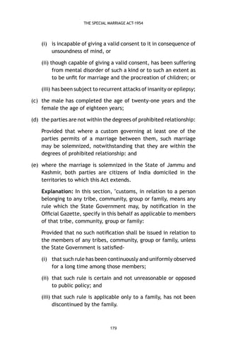 THE SPECIAL MARRIAGE ACT-1954

(i) is incapable of giving a valid consent to it in consequence of
unsoundness of mind, or
(ii) though capable of giving a valid consent, has been suffering
from mental disorder of such a kind or to such an extent as
to be unﬁt for marriage and the procreation of children; or
(iii) has been subject to recurrent attacks of insanity or epilepsy;
(c) the male has completed the age of twenty-one years and the
female the age of eighteen years;
(d) the parties are not within the degrees of prohibited relationship:
Provided that where a custom governing at least one of the
parties permits of a marriage between them, such marriage
may be solemnized, notwithstanding that they are within the
degrees of prohibited relationship: and
(e) where the marriage is solemnized in the State of Jammu and
Kashmir, both parties are citizens of India domiciled in the
territories to which this Act extends.
Explanation: In this section, "customs, in relation to a person
belonging to any tribe, community, group or family, means any
rule which the State Government may, by notiﬁcation in the
Ofﬁcial Gazette, specify in this behalf as applicable to members
of that tribe, community, group or family:
Provided that no such notiﬁcation shall be issued in relation to
the members of any tribes, community, group or family, unless
the State Government is satisﬁed(i) that such rule has been continuously and uniformly observed
for a long time among those members;
(ii) that such rule is certain and not unreasonable or opposed
to public policy; and
(iii) that such rule is applicable only to a family, has not been
discontinued by the family.

179

 