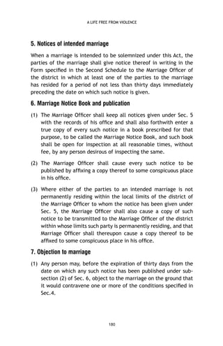 A LIFE FREE FROM VIOLENCE

5. Notices of intended marriage
When a marriage is intended to be solemnized under this Act, the
parties of the marriage shall give notice thereof in writing in the
Form speciﬁed in the Second Schedule to the Marriage Ofﬁcer of
the district in which at least one of the parties to the marriage
has resided for a period of not less than thirty days immediately
preceding the date on which such notice is given.

6. Marriage Notice Book and publication
(1) The Marriage Ofﬁcer shall keep all notices given under Sec. 5
with the records of his ofﬁce and shall also forthwith enter a
true copy of every such notice in a book prescribed for that
purpose, to be called the Marriage Notice Book, and such book
shall be open for inspection at all reasonable times, without
fee, by any person desirous of inspecting the same.
(2) The Marriage Ofﬁcer shall cause every such notice to be
published by afﬁxing a copy thereof to some conspicuous place
in his ofﬁce.
(3) Where either of the parties to an intended marriage is not
permanently residing within the local limits of the district of
the Marriage Ofﬁcer to whom the notice has been given under
Sec. 5, the Marriage Ofﬁcer shall also cause a copy of such
notice to be transmitted to the Marriage Ofﬁcer of the district
within whose limits such party is permanently residing, and that
Marriage Ofﬁcer shall thereupon cause a copy thereof to be
afﬁxed to some conspicuous place in his ofﬁce.

7. Objection to marriage
(1) Any person may, before the expiration of thirty days from the
date on which any such notice has been published under subsection (2) of Sec. 6, object to the marriage on the ground that
it would contravene one or more of the conditions speciﬁed in
Sec.4.

180

 