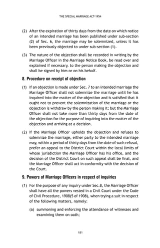 THE SPECIAL MARRIAGE ACT-1954

(2) After the expiration of thirty days from the date on which notice
of an intended marriage has been published under sub-section
(2) of Sec. 6, the marriage may be solemnized, unless it has
been previously objected to under sub-section (1).
(3) The nature of the objection shall be recorded in writing by the
Marriage Ofﬁcer in the Marriage Notice Book, be read over and
explained if necessary, to the person making the objection and
shall be signed by him or on his behalf.

8. Procedure on receipt of objection
If an objection is made under Sec. 7 to an intended marriage the
Marriage Ofﬁcer shall not solemnize the marriage until he has
inquired into the matter of the objection and is satisﬁed that it
ought not to prevent the solemnization of the marriage or the
objection is withdraw by the person making it; but the Marriage
Ofﬁcer shall not take more than thirty days from the date of
the objection for the purpose of inquiring into the matter of the
objection and arriving at a decision.

)1(

(2) If the Marriage Ofﬁcer upholds the objection and refuses to
solemnize the marriage, either party to the intended marriage
may, within a period of thirty days from the date of such refusal,
prefer an appeal to the District Court within the local limits of
whose jurisdiction the Marriage Ofﬁcer has his ofﬁce, and the
decision of the District Court on such appeal shall be ﬁnal, and
the Marriage Ofﬁcer shall act in conformity with the decision of
the Court.

9. Powers of Marriage Officers in respect of inquiries
(1) For the purpose of any inquiry under Sec.8, the Marriage Ofﬁcer
shall have all the powers vested in a Civil Court under the Code
of Civil Procedure, 1908(5 of 1908), when trying a suit in respect
of the following matters, namely:
(a) summoning and enforcing the attendance of witnesses and
examining them on oath;

181

 