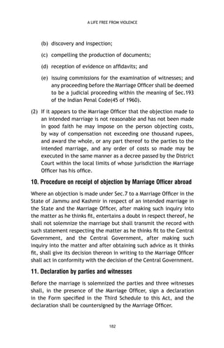 A LIFE FREE FROM VIOLENCE

(b) discovery and inspection;
(c) compelling the production of documents;
(d) reception of evidence on afﬁdavits; and
(e) issuing commissions for the examination of witnesses; and
any proceeding before the Marriage Ofﬁcer shall be deemed
to be a judicial proceeding within the meaning of Sec.193
of the Indian Penal Code(45 of 1960).
(2) If it appears to the Marriage Ofﬁcer that the objection made to
an intended marriage is not reasonable and has not been made
in good faith he may impose on the person objecting costs,
by way of compensation not exceeding one thousand rupees,
and award the whole, or any part thereof to the parties to the
intended marriage, and any order of costs so made may be
executed in the same manner as a decree passed by the District
Court within the local limits of whose jurisdiction the Marriage
Ofﬁcer has his ofﬁce.

10. Procedure on receipt of objection by Marriage Officer abroad
Where an objection is made under Sec.7 to a Marriage Ofﬁcer in the
State of Jammu and Kashmir in respect of an intended marriage in
the State and the Marriage Ofﬁcer, after making such inquiry into
the matter as he thinks ﬁt, entertains a doubt in respect thereof, he
shall not solemnize the marriage but shall transmit the record with
such statement respecting the matter as he thinks ﬁt to the Central
Government, and the Central Government, after making such
inquiry into the matter and after obtaining such advice as it thinks
ﬁt, shall give its decision thereon in writing to the Marriage Ofﬁcer
shall act in conformity with the decision of the Central Government.

11. Declaration by parties and witnesses
Before the marriage is solemnized the parties and three witnesses
shall, in the presence of the Marriage Ofﬁcer, sign a declaration
in the Form speciﬁed in the Third Schedule to this Act, and the
declaration shall be countersigned by the Marriage Ofﬁcer.

182

 