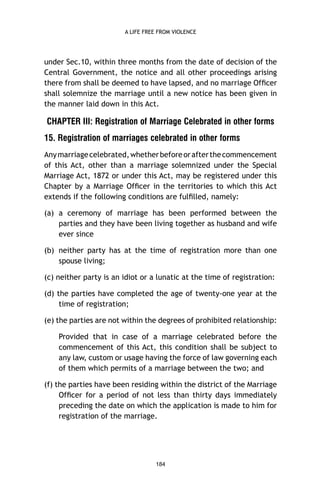 A LIFE FREE FROM VIOLENCE

under Sec.10, within three months from the date of decision of the
Central Government, the notice and all other proceedings arising
there from shall be deemed to have lapsed, and no marriage Ofﬁcer
shall solemnize the marriage until a new notice has been given in
the manner laid down in this Act.

CHAPTER III: Registration of Marriage Celebrated in other forms
15. Registration of marriages celebrated in other forms
Any marriage celebrated, whether before or after the commencement
of this Act, other than a marriage solemnized under the Special
Marriage Act, 1872 or under this Act, may be registered under this
Chapter by a Marriage Ofﬁcer in the territories to which this Act
extends if the following conditions are fulﬁlled, namely:
(a) a ceremony of marriage has been performed between the
parties and they have been living together as husband and wife
ever since
(b) neither party has at the time of registration more than one
spouse living;
(c) neither party is an idiot or a lunatic at the time of registration:
(d) the parties have completed the age of twenty-one year at the
time of registration;
(e) the parties are not within the degrees of prohibited relationship:
Provided that in case of a marriage celebrated before the
commencement of this Act, this condition shall be subject to
any law, custom or usage having the force of law governing each
of them which permits of a marriage between the two; and
(f) the parties have been residing within the district of the Marriage
Ofﬁcer for a period of not less than thirty days immediately
preceding the date on which the application is made to him for
registration of the marriage.

184

 