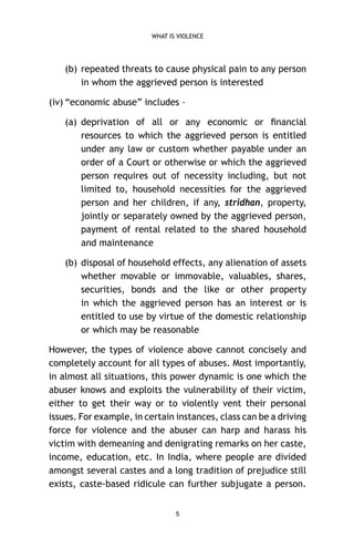 WHAT IS VIOLENCE

(b) repeated threats to cause physical pain to any person
in whom the aggrieved person is interested
(iv) “economic abuse” includes –
(a) deprivation of all or any economic or ﬁnancial
resources to which the aggrieved person is entitled
under any law or custom whether payable under an
order of a Court or otherwise or which the aggrieved
person requires out of necessity including, but not
limited to, household necessities for the aggrieved
person and her children, if any, stridhan, property,
jointly or separately owned by the aggrieved person,
payment of rental related to the shared household
and maintenance
(b) disposal of household effects, any alienation of assets
whether movable or immovable, valuables, shares,
securities, bonds and the like or other property
in which the aggrieved person has an interest or is
entitled to use by virtue of the domestic relationship
or which may be reasonable
However, the types of violence above cannot concisely and
completely account for all types of abuses. Most importantly,
in almost all situations, this power dynamic is one which the
abuser knows and exploits the vulnerability of their victim,
either to get their way or to violently vent their personal
issues. For example, in certain instances, class can be a driving
force for violence and the abuser can harp and harass his
victim with demeaning and denigrating remarks on her caste,
income, education, etc. In India, where people are divided
amongst several castes and a long tradition of prejudice still
exists, caste-based ridicule can further subjugate a person.
5

 