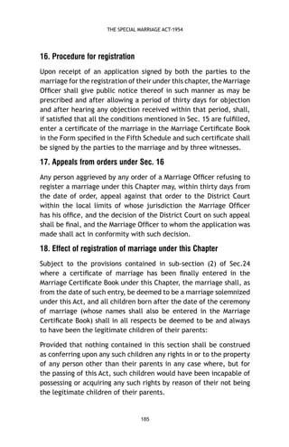 THE SPECIAL MARRIAGE ACT-1954

16. Procedure for registration
Upon receipt of an application signed by both the parties to the
marriage for the registration of their under this chapter, the Marriage
Ofﬁcer shall give public notice thereof in such manner as may be
prescribed and after allowing a period of thirty days for objection
and after hearing any objection received within that period, shall,
if satisﬁed that all the conditions mentioned in Sec. 15 are fulﬁlled,
enter a certiﬁcate of the marriage in the Marriage Certiﬁcate Book
in the Form speciﬁed in the Fifth Schedule and such certiﬁcate shall
be signed by the parties to the marriage and by three witnesses.

17. Appeals from orders under Sec. 16
Any person aggrieved by any order of a Marriage Ofﬁcer refusing to
register a marriage under this Chapter may, within thirty days from
the date of order, appeal against that order to the District Court
within the local limits of whose jurisdiction the Marriage Ofﬁcer
has his ofﬁce, and the decision of the District Court on such appeal
shall be ﬁnal, and the Marriage Ofﬁcer to whom the application was
made shall act in conformity with such decision.

18. Effect of registration of marriage under this Chapter
Subject to the provisions contained in sub-section (2) of Sec.24
where a certiﬁcate of marriage has been ﬁnally entered in the
Marriage Certiﬁcate Book under this Chapter, the marriage shall, as
from the date of such entry, be deemed to be a marriage solemnized
under this Act, and all children born after the date of the ceremony
of marriage (whose names shall also be entered in the Marriage
Certiﬁcate Book) shall in all respects be deemed to be and always
to have been the legitimate children of their parents:
Provided that nothing contained in this section shall be construed
as conferring upon any such children any rights in or to the property
of any person other than their parents in any case where, but for
the passing of this Act, such children would have been incapable of
possessing or acquiring any such rights by reason of their not being
the legitimate children of their parents.

185

 