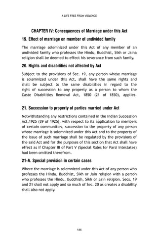 A LIFE FREE FROM VIOLENCE

CHAPTER IV: Consequences of Marriage under this Act
19. Effect of marriage on member of undivided family
The marriage solemnized under this Act of any member of an
undivided family who professes the Hindu, Buddhist, Sikh or Jaina
religion shall be deemed to effect his severance from such family.

20. Rights and disabilities not affected by Act
Subject to the provisions of Sec. 19, any person whose marriage
is solemnized under this Act, shall have the same rights and
shall be subject to the same disabilities in regard to the
right of succession to any property as a person to whom the
Caste Disabilities Removal Act, 1850 (21 of 1850), applies.

21. Succession to property of parties married under Act
Notwithstanding any restrictions contained in the Indian Succession
Act,1925 (39 of 1925), with respect to its application to members
of certain communities, succession to the property of any person
whose marriage is solemnized under this Act and to the property of
the issue of such marriage shall be regulated by the provisions of
the said Act and for the purposes of this section that Act shall have
effect as if Chapter III of Part V (Special Rules for Parsi Intestates)
had been omitted therefrom.

21-A. Special provision in certain cases
Where the marriage is solemnized under this Act of any person who
professes the Hindu, Buddhist, Sikh or Jain religion with a person
who professes the Hindu, Buddhish, Sikh or Jain religion. Secs. 19
and 21 shall not apply and so much of Sec. 20 as creates a disability
shall also not apply.

186

 