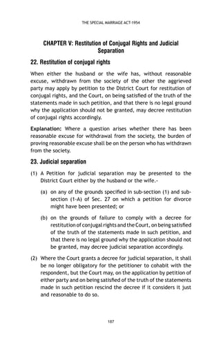THE SPECIAL MARRIAGE ACT-1954

CHAPTER V: Restitution of Conjugal Rights and Judicial
Separation
22. Restitution of conjugal rights
When either the husband or the wife has, without reasonable
excuse, withdrawn from the society of the other the aggrieved
party may apply by petition to the District Court for restitution of
conjugal rights, and the Court, on being satisﬁed of the truth of the
statements made in such petition, and that there is no legal ground
why the application should not be granted, may decree restitution
of conjugal rights accordingly.
Explanation: Where a question arises whether there has been
reasonable excuse for withdrawal from the society, the burden of
proving reasonable excuse shall be on the person who has withdrawn
from the society.

23. Judicial separation
(1) A Petition for judicial separation may be presented to the
District Court either by the husband or the wife.(a) on any of the grounds speciﬁed in sub-section (1) and subsection (1-A) of Sec. 27 on which a petition for divorce
might have been presented; or
(b) on the grounds of failure to comply with a decree for
restitution of conjugal rights and the Court, on being satisﬁed
of the truth of the statements made in such petition, and
that there is no legal ground why the application should not
be granted, may decree judicial separation accordingly.
(2) Where the Court grants a decree for judicial separation, it shall
be no longer obligatory for the petitioner to cohabit with the
respondent, but the Court may, on the application by petition of
either party and on being satisﬁed of the truth of the statements
made in such petition rescind the decree if it considers it just
and reasonable to do so.

187

 
