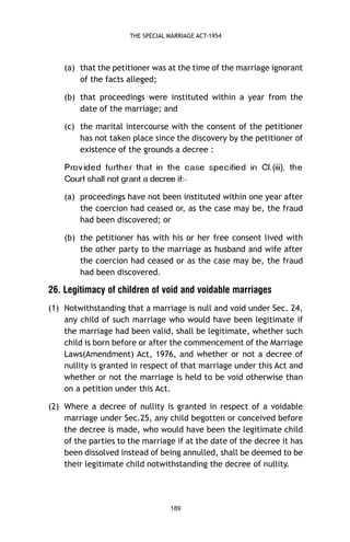THE SPECIAL MARRIAGE ACT-1954

(a) that the petitioner was at the time of the marriage ignorant
of the facts alleged;
(b) that proceedings were instituted within a year from the
date of the marriage; and
(c) the marital intercourse with the consent of the petitioner
has not taken place since the discovery by the petitioner of
existence of the grounds a decree :
e h t ,)iii( .l C ni d ei fi c e p s

es a c

e h t ni t a h t r e h tr u f d e di v or P

-:fi eerced a tnarg ton llahs truoC

(a) proceedings have not been instituted within one year after
the coercion had ceased or, as the case may be, the fraud
had been discovered; or
(b) the petitioner has with his or her free consent lived with
the other party to the marriage as husband and wife after
the coercion had ceased or as the case may be, the fraud
had been discovered.

26. Legitimacy of children of void and voidable marriages
(1) Notwithstanding that a marriage is null and void under Sec. 24,
any child of such marriage who would have been legitimate if
the marriage had been valid, shall be legitimate, whether such
child is born before or after the commencement of the Marriage
Laws(Amendment) Act, 1976, and whether or not a decree of
nullity is granted in respect of that marriage under this Act and
whether or not the marriage is held to be void otherwise than
on a petition under this Act.
(2) Where a decree of nullity is granted in respect of a voidable
marriage under Sec.25, any child begotten or conceived before
the decree is made, who would have been the legitimate child
of the parties to the marriage if at the date of the decree it has
been dissolved instead of being annulled, shall be deemed to be
their legitimate child notwithstanding the decree of nullity.

189

 