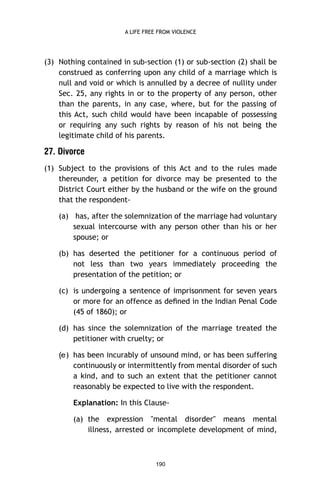 A LIFE FREE FROM VIOLENCE

(3) Nothing contained in sub-section (1) or sub-section (2) shall be
construed as conferring upon any child of a marriage which is
null and void or which is annulled by a decree of nullity under
Sec. 25, any rights in or to the property of any person, other
than the parents, in any case, where, but for the passing of
this Act, such child would have been incapable of possessing
or requiring any such rights by reason of his not being the
legitimate child of his parents.

27. Divorce
(1) Subject to the provisions of this Act and to the rules made
thereunder, a petition for divorce may be presented to the
District Court either by the husband or the wife on the ground
that the respondent(a) has, after the solemnization of the marriage had voluntary
sexual intercourse with any person other than his or her
spouse; or
(b) has deserted the petitioner for a continuous period of
not less than two years immediately proceeding the
presentation of the petition; or
(c) is undergoing a sentence of imprisonment for seven years
or more for an offence as deﬁned in the Indian Penal Code
(45 of 1860); or
(d) has since the solemnization of the marriage treated the
petitioner with cruelty; or
) has been incurably of unsound mind, or has been suffering
continuously or intermittently from mental disorder of such
a kind, and to such an extent that the petitioner cannot
reasonably be expected to live with the respondent.
Explanation: In this Clause(a) the expression "mental disorder" means mental
illness, arrested or incomplete development of mind,

190

e(

 