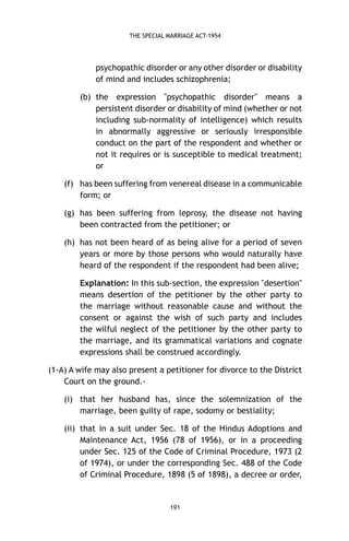 THE SPECIAL MARRIAGE ACT-1954

psychopathic disorder or any other disorder or disability
of mind and includes schizophrenia;
(b) the expression "psychopathic disorder" means a
persistent disorder or disability of mind (whether or not
including sub-normality of intelligence) which results
in abnormally aggressive or seriously irresponsible
conduct on the part of the respondent and whether or
not it requires or is susceptible to medical treatment;
or
(f) has been suffering from venereal disease in a communicable
form; or
(g) has been suffering from leprosy, the disease not having
been contracted from the petitioner; or
(h) has not been heard of as being alive for a period of seven
years or more by those persons who would naturally have
heard of the respondent if the respondent had been alive;
Explanation: In this sub-section, the expression "desertion"
means desertion of the petitioner by the other party to
the marriage without reasonable cause and without the
consent or against the wish of such party and includes
the wilful neglect of the petitioner by the other party to
the marriage, and its grammatical variations and cognate
expressions shall be construed accordingly.
(1-A) A wife may also present a petitioner for divorce to the District
Court on the ground.(i) that her husband has, since the solemnization of the
marriage, been guilty of rape, sodomy or bestiality;
(ii) that in a suit under Sec. 18 of the Hindus Adoptions and
Maintenance Act, 1956 (78 of 1956), or in a proceeding
under Sec. 125 of the Code of Criminal Procedure, 1973 (2
of 1974), or under the corresponding Sec. 488 of the Code
of Criminal Procedure, 1898 (5 of 1898), a decree or order,

191

 