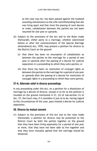 A LIFE FREE FROM VIOLENCE

as the case may be, has been passed against the husband
awarding maintenance to the wife notwithstanding that she
was living apart and that since the passing of such decree
or order, cohabitation between the parties has not been
resumed for one year or upwards.
(2) Subject to the provisions of the Act and to the Rules made
thereunder, either party to a marriage, whether solemnized
before or after the commencement of the Special Marriage
(Amendment) Act, 1970, may present a petition for divorce to
the District Court on the ground(i) that there has been no resumption of cohabitation as
between the parties to the marriage for a period of one
year or upwards after the passing of a decree for judicial
separation in a proceeding to which they were parties; or
(ii) that there has been no restitution of conjugal rights as
between the parties to the marriage for a period of one year
or upwards after the passing of a decree for restitution of
conjugal rights in a proceeding to which they were parties.

27-A. Alternate relief in divorce proceedings
In any proceeding under this Act, on a petition for a dissolution of
marriage by a decree of divorce, except in so far as the petition is
founded on the ground mentioned in Cl. (h) of sub-section (1) of
Sec. 27, the Court may, if it considers it just so to do, having regard
to the circumstances of the case, pass instead a decree for judicial
separation.

28. Divorce by mutual consent
(1) Subject to the provisions of this Act and to the rules made
thereunder, a petition for divorce may be presented to the
District Court by both the parties together on the ground
that they have been living separately for a period of one year
or more, that they have not been able to live together and
that they have mutually agreed that the marriage should be
dissolved.
192

 