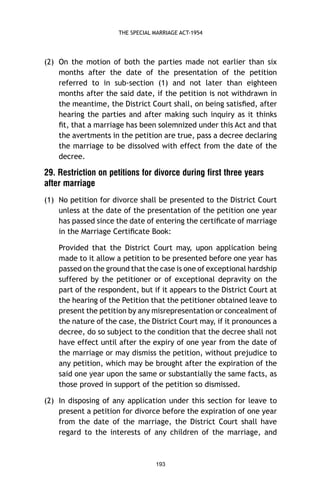 THE SPECIAL MARRIAGE ACT-1954

(2) On the motion of both the parties made not earlier than six
months after the date of the presentation of the petition
referred to in sub-section (1) and not later than eighteen
months after the said date, if the petition is not withdrawn in
the meantime, the District Court shall, on being satisﬁed, after
hearing the parties and after making such inquiry as it thinks
ﬁt, that a marriage has been solemnized under this Act and that
the avertments in the petition are true, pass a decree declaring
the marriage to be dissolved with effect from the date of the
decree.

29. Restriction on petitions for divorce during first three years
after marriage
(1) No petition for divorce shall be presented to the District Court
unless at the date of the presentation of the petition one year
has passed since the date of entering the certiﬁcate of marriage
in the Marriage Certiﬁcate Book:
Provided that the District Court may, upon application being
made to it allow a petition to be presented before one year has
passed on the ground that the case is one of exceptional hardship
suffered by the petitioner or of exceptional depravity on the
part of the respondent, but if it appears to the District Court at
the hearing of the Petition that the petitioner obtained leave to
present the petition by any misrepresentation or concealment of
the nature of the case, the District Court may, if it pronounces a
decree, do so subject to the condition that the decree shall not
have effect until after the expiry of one year from the date of
the marriage or may dismiss the petition, without prejudice to
any petition, which may be brought after the expiration of the
said one year upon the same or substantially the same facts, as
those proved in support of the petition so dismissed.
(2) In disposing of any application under this section for leave to
present a petition for divorce before the expiration of one year
from the date of the marriage, the District Court shall have
regard to the interests of any children of the marriage, and

193

 