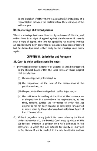 A LIFE FREE FROM VIOLENCE

to the question whether there is a reasonable probability of a
reconciliation between the parties before the expiration of the
said one year.

30. Re-marriage of divorced persons
Where a marriage has been dissolved by a decree of divorce, and
either there is no right of appeal against the decree or if there is
such a right of appeal, the time for appealing has expired without
an appeal having been presented or an appeal has been presented
but has been dismissed, either party to the marriage may marry
again.

CHAPTER VII: Jurisdiction and Procedure
31. Court to which petition should be made
(1) Every petition under Chapter V or Chapter VI shall be presented
to the District Court within the local limits of whose original
civil jurisdiction(i) the marriage was solemnized; or
(ii) the respondent, at the time of the presentation of the
petition resides; or
(iii) the parties to the marriage last resided together; or
(iv) the petitioner is residing at the time of the presentation
of the petition, in a case where the respondent is, at that
time, residing outside the territories to which this Act
extends or has not been heard of as being alive for a period
of seven years by those who would naturally have heard of
him if he was alive.
(2) Without prejudice to any jurisdiction exercisable by the Court
under sub-section (1), the District Court may, by virtue of this
sub-section, entertain a petition by a wife domiciled in the
territories to which this Act extends for nullity of marriage
or for divorce if she is resident in the said territories and has

194

 