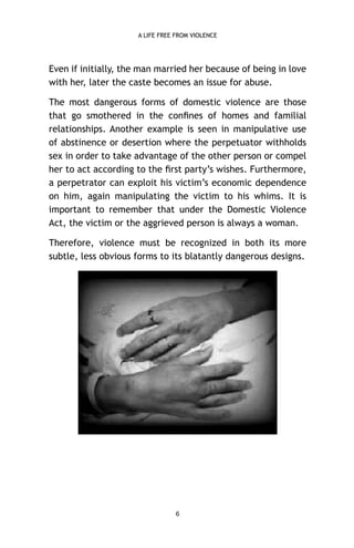 A LIFE FREE FROM VIOLENCE

Even if initially, the man married her because of being in love
with her, later the caste becomes an issue for abuse.
The most dangerous forms of domestic violence are those
that go smothered in the conﬁnes of homes and familial
relationships. Another example is seen in manipulative use
of abstinence or desertion where the perpetuator withholds
sex in order to take advantage of the other person or compel
her to act according to the ﬁrst party’s wishes. Furthermore,
a perpetrator can exploit his victim’s economic dependence
on him, again manipulating the victim to his whims. It is
important to remember that under the Domestic Violence
Act, the victim or the aggrieved person is always a woman.
Therefore, violence must be recognized in both its more
subtle, less obvious forms to its blatantly dangerous designs.

6

 