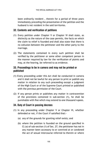 THE SPECIAL MARRIAGE ACT-1954

been ordinarily resident , therein for a period of three years
immediately preceding the presentation of the petition and the
husband is not resident in the said territories.

32. Contents and verification of petitions
(1) Every petition under Chapter V or Chapter VI shall state, as
distinctly as the nature of the case permits, the facts on which
the claim to relief is founded and shall also state that there is
no collusion between the petitioner and the other party to the
marriage.
(2) The statements contained in every such petition shall be
veriﬁed by the petitioner or some other competent person in
the manner required by law for the veriﬁcation of plaints and
may, at the hearing, be referred to as evidence.

33. Proceedings to be in camera and may not be printed or
published
(1) Every proceeding under this Act shall be conducted in camera
and it shall not be lawful for any person to print or publish any
matter in relation to any such proceeding except a judgment
of the High Court or of the Supreme Court printed or published
with the previous permission of the Court.
(2) If any person prints or publishes any matter in contravention
of the provisions contained in sub-section (1), he shall be
punishable with ﬁne which may extend to one thousand rupees.

34. Duty of Court in passing decrees
(1) In any proceeding under Chapter V or Chapter VI, whether
defended or not, if the Court if satisﬁed that:(a) any of the grounds for granting relief exists; and
(b) where the petition is founded on the ground speciﬁed in
Cl.(a) of sub-section (1) of Sec. 27, the petitioner has not in
any manner been accessory to or connived at or condoned
the act of sexual intercourse referred to therein or where

195

 