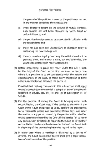 A LIFE FREE FROM VIOLENCE

the ground of the petition is cruelty, the petitioner has not
in any manner condoned the cruelty; and
(c) when divorce is sought on the ground of mutual consent,
such consent has not been obtained by force, fraud or
undue inﬂuence; and
(d) the petition is not presented or prosecuted in collusion with
the respondent; and
(e) there has not been any unnecessary or improper delay in
instituting the proceedings; and
(f) there is no other legal ground why the relief should not be
granted; then, and in such a case, but not otherwise, the
Court shall decree such relief accordingly.
(2) Before proceeding to grant any relief under this Act it shall
be the duty of the Court in the ﬁrst instance, in every case
where it is possible so to do consistently with the nature and
circumstances of the case, to make every endeavour to bring
about a reconciliation between the parties :
Provided that nothing contained in this sub-section shall apply
to any proceeding wherein relief is sought on any of the grounds
speciﬁed in Cls.(c), (e), (f), (g) and (h) of sub-section (1) of
Sec.27.
(3) For the purpose of aiding the Court in bringing about such
reconciliation, the Court may, if the parties so desire or if the
Court thinks it just and proper so to do, adjourn the proceedings
for a reasonable period not exceeding ﬁfteen days, and refer
the matter to any person named by the parties in this behalf or
to any person nominated by the Court if the parties fail to name
any person, with directions to report to the Court as to whether
reconciliation can be and has been effected and the Court shall
in disposing of the proceeding have due regard to the report.
(4) In every case where a marriage is dissolved by a decree of
divorce, the Court passing the decree shall give a copy thereof
free of cost to each of the parties.
196

 